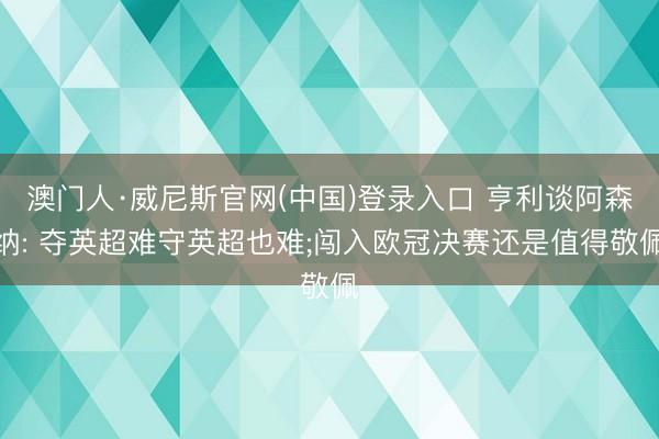 澳门人·威尼斯官网(中国)登录入口 亨利谈阿森纳: 夺英超难守英超也难;闯入欧冠决赛还是值得敬佩