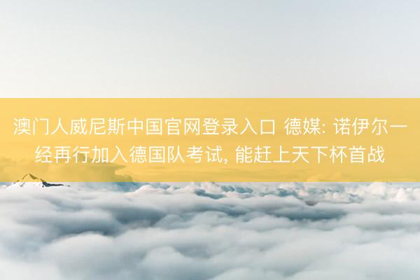 澳门人威尼斯中国官网登录入口 德媒: 诺伊尔一经再行加入德国队考试， 能赶上天下杯首战