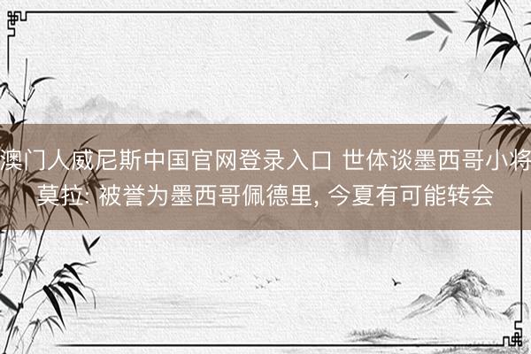 澳门人威尼斯中国官网登录入口 世体谈墨西哥小将莫拉: 被誉为墨西哥佩德里， 今夏有可能转会