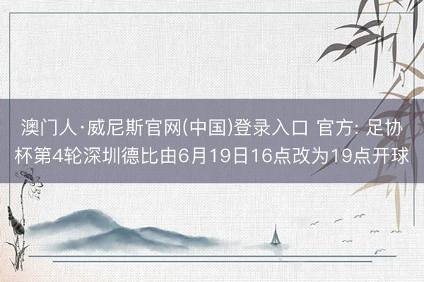 澳门人·威尼斯官网(中国)登录入口 官方: 足协杯第4轮深圳德比由6月19日16点改为19点开球
