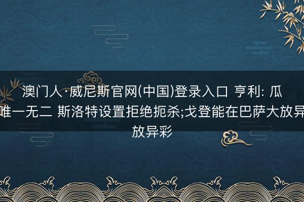 澳门人·威尼斯官网(中国)登录入口 亨利: 瓜帅唯一无二 斯洛特设置拒绝扼杀;戈登能在巴萨大放异彩