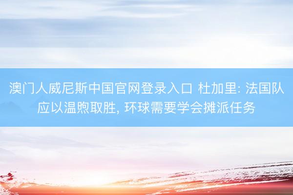 澳门人威尼斯中国官网登录入口 杜加里: 法国队应以温煦取胜， 环球需要学会摊派任务