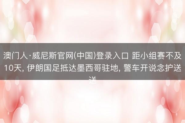 澳门人·威尼斯官网(中国)登录入口 距小组赛不及10天， 伊朗国足抵达墨西哥驻地， 警车开说念护送
