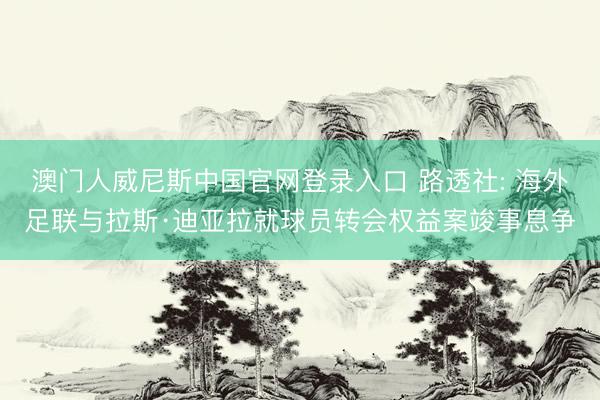 澳门人威尼斯中国官网登录入口 路透社: 海外足联与拉斯·迪亚拉就球员转会权益案竣事息争