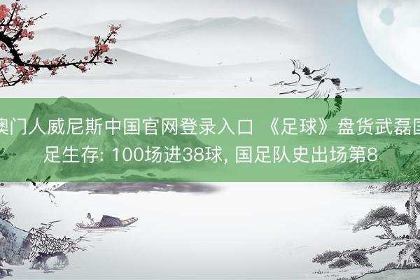 澳门人威尼斯中国官网登录入口 《足球》盘货武磊国足生存: 100场进38球， 国足队史出场第8