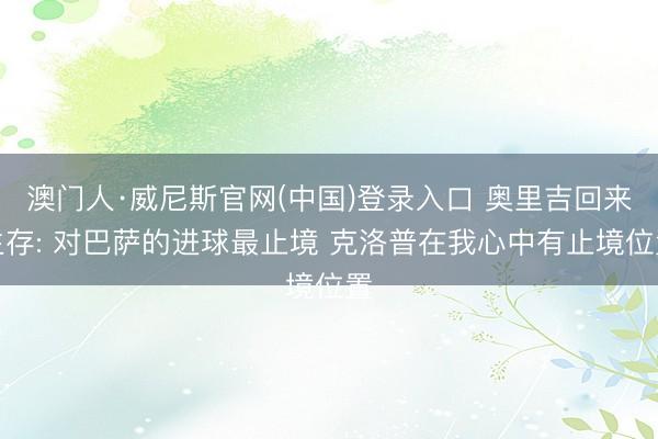 澳门人·威尼斯官网(中国)登录入口 奥里吉回来生存: 对巴萨的进球最止境 克洛普在我心中有止境位置
