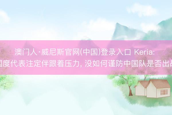 澳门人·威尼斯官网(中国)登录入口 Keria: 国度代表注定伴跟着压力， 没如何谨防中国队是否出战