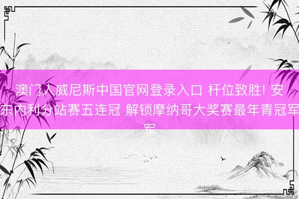 澳门人威尼斯中国官网登录入口 杆位致胜! 安东内利分站赛五连冠 解锁摩纳哥大奖赛最年青冠军