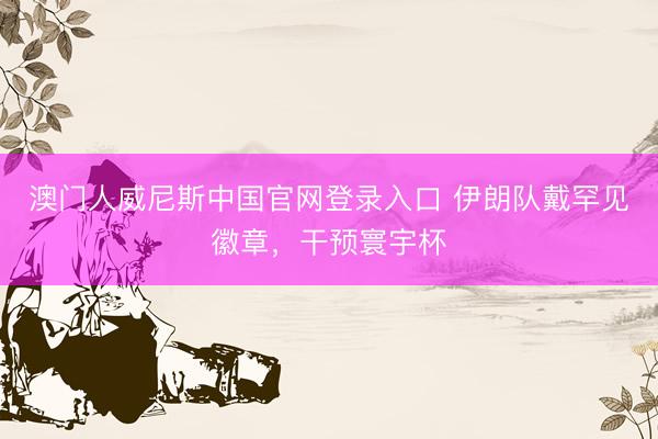 澳门人威尼斯中国官网登录入口 伊朗队戴罕见徽章，干预寰宇杯