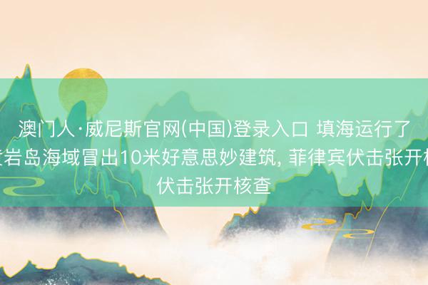 澳门人·威尼斯官网(中国)登录入口 填海运行了? 黄岩岛海域冒出10米好意思妙建筑， 菲律宾伏击张开核查