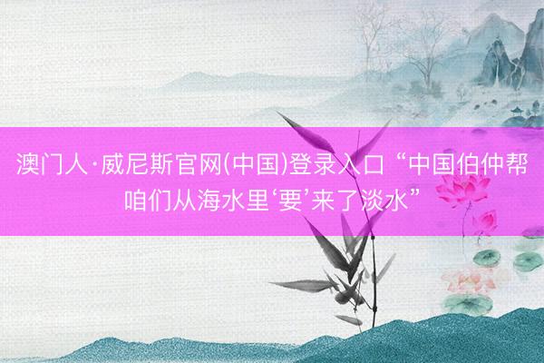 澳门人·威尼斯官网(中国)登录入口 “中国伯仲帮咱们从海水里‘要’来了淡水”