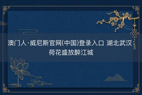澳门人·威尼斯官网(中国)登录入口 湖北武汉：荷花盛放醉江城