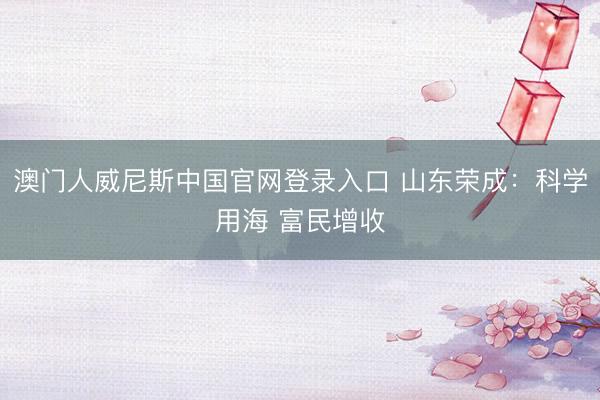 澳门人威尼斯中国官网登录入口 山东荣成：科学用海 富民增收