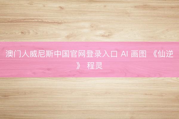 澳门人威尼斯中国官网登录入口 AI 画图 《仙逆》 程灵