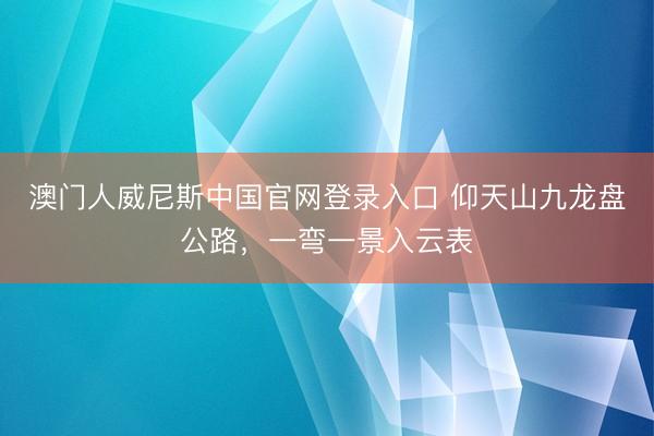 澳门人威尼斯中国官网登录入口 仰天山九龙盘公路，<a href=