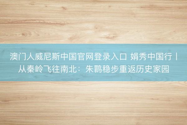澳门人威尼斯中国官网登录入口 娟秀中国行丨从秦岭飞往南北：朱鹮稳步重返历史家园