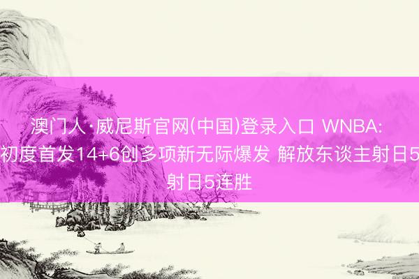 澳门人·威尼斯官网(中国)登录入口 WNBA: 韩旭初度首发14+6创多项新无际爆发 解放东谈主射日5连胜
