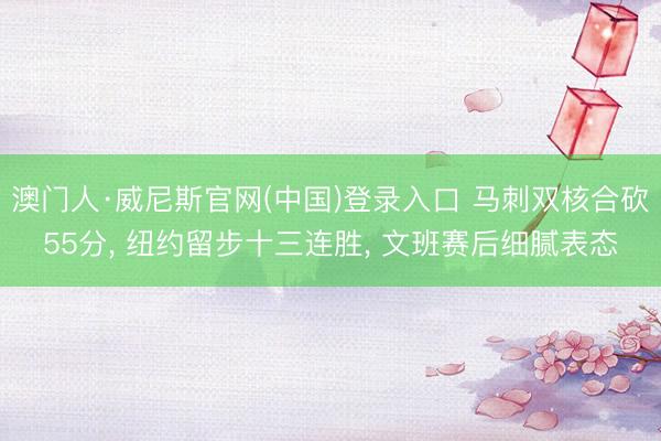 澳门人·威尼斯官网(中国)登录入口 马刺双核合砍55分， 纽约留步十三连胜， 文班赛后细腻表态