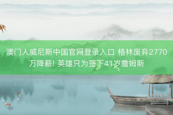 澳门人威尼斯中国官网登录入口 格林废弃2770万降薪! 英雄只为签下41岁詹姆斯