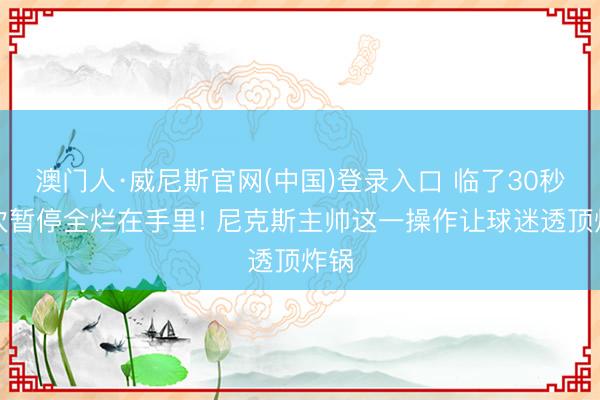 澳门人·威尼斯官网(中国)登录入口 临了30秒两次暂停全烂在手里! 尼克斯主帅这一操作让球迷透顶炸锅