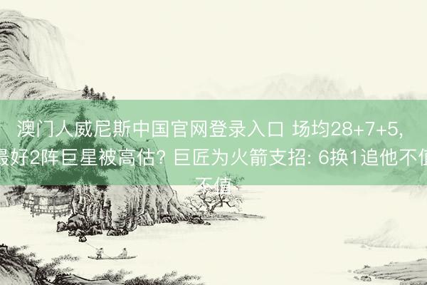 澳门人威尼斯中国官网登录入口 场均28+7+5， 最好2阵巨星被高估? 巨匠为火箭支招: 6换1追他不值
