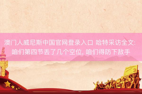 澳门人威尼斯中国官网登录入口 哈特采访全文: 咱们第四节丢了几个空位， 咱们得防下敌手