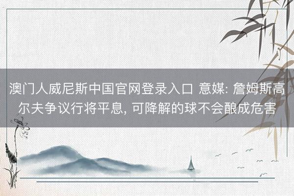澳门人威尼斯中国官网登录入口 意媒: 詹姆斯高尔夫争议行将平息, 可降解的球不会酿成危害