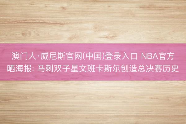 澳门人·威尼斯官网(中国)登录入口 NBA官方晒海报: 马刺双子星文班卡斯尔创造总决赛历史