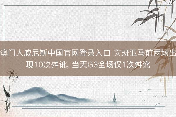 澳门人威尼斯中国官网登录入口 文班亚马前两场出现10次舛讹， 当天G3全场仅1次舛讹
