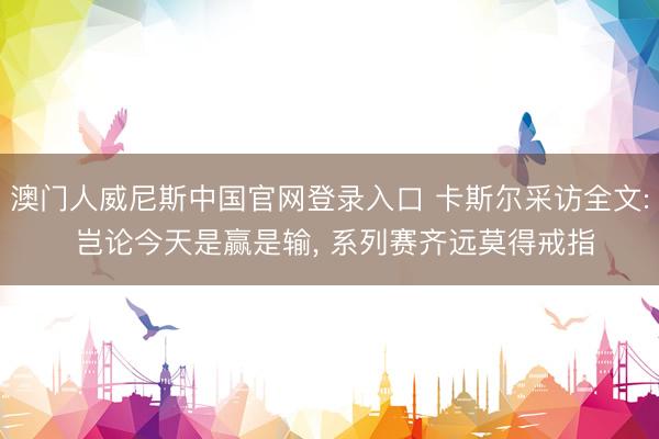 澳门人威尼斯中国官网登录入口 卡斯尔采访全文: 岂论今天是赢是输， 系列赛齐远莫得戒指