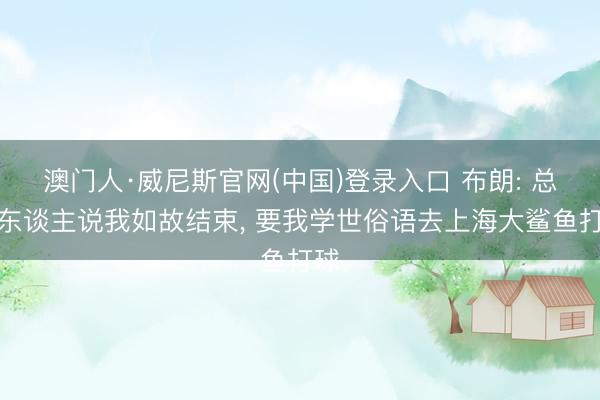 澳门人·威尼斯官网(中国)登录入口 布朗: 总有东谈主说我如故结束， 要我学世俗语去上海大鲨鱼打球