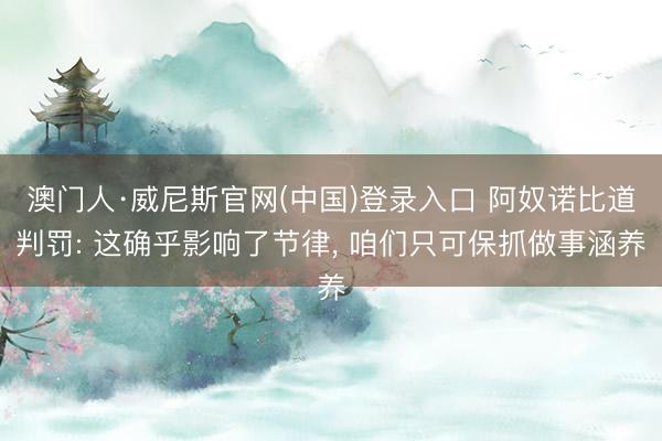 澳门人·威尼斯官网(中国)登录入口 阿奴诺比道判罚: 这确乎影响了节律， 咱们只可保抓做事涵养