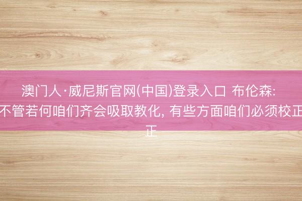 澳门人·威尼斯官网(中国)登录入口 布伦森: 不管若何咱们齐会吸取教化， 有些方面咱们必须校正