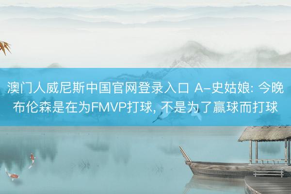 澳门人威尼斯中国官网登录入口 A-史姑娘: 今晚布伦森是在为FMVP打球, 不是为了赢球而打球