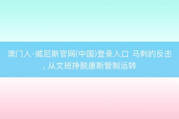 澳门人·威尼斯官网(中国)登录入口 马刺的反击， 从文班挣脱唐斯管制运转