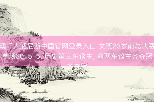 澳门人威尼斯中国官网登录入口 文班23岁前总决赛单场30+5+5， 历史第三东谈主， 前两东谈主齐夺冠