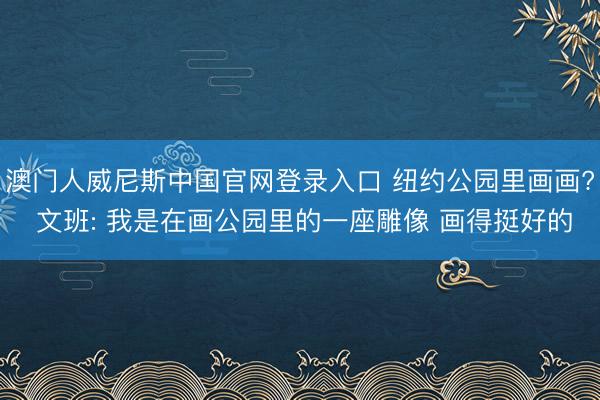 澳门人威尼斯中国官网登录入口 纽约公园里画画? 文班: 我是在画公园里的一座雕像 画得挺好的