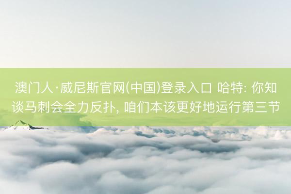 澳门人·威尼斯官网(中国)登录入口 哈特: 你知谈马刺会全力反扑, 咱们本该更好地运行第三节