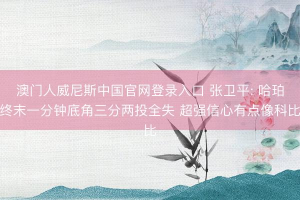 澳门人威尼斯中国官网登录入口 张卫平: 哈珀终末一分钟底角三分两投全失 超强信心有点像科比