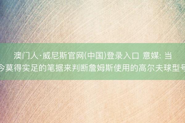 澳门人·威尼斯官网(中国)登录入口 意媒: 当今莫得实足的笔据来判断詹姆斯使用的高尔夫球型号
