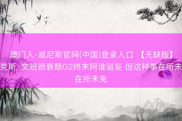 澳门人·威尼斯官网(中国)登录入口 【无缺版】福克斯: 文班很衰颓G2终末阿谁诞妄 但这种事在所未免