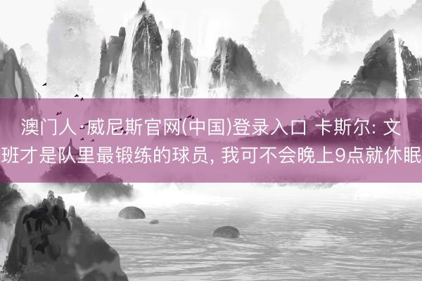 澳门人·威尼斯官网(中国)登录入口 卡斯尔: 文班才是队里最锻练的球员， 我可不会晚上9点就休眠