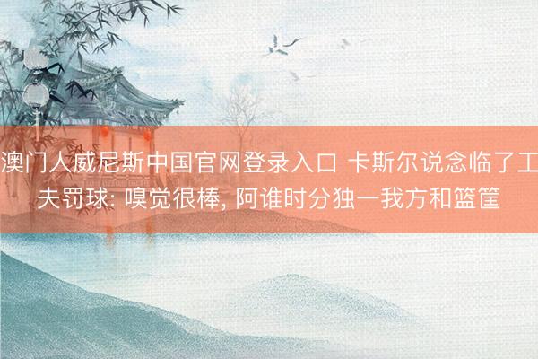 澳门人威尼斯中国官网登录入口 卡斯尔说念临了工夫罚球: 嗅觉很棒， 阿谁时分独一我方和篮筐