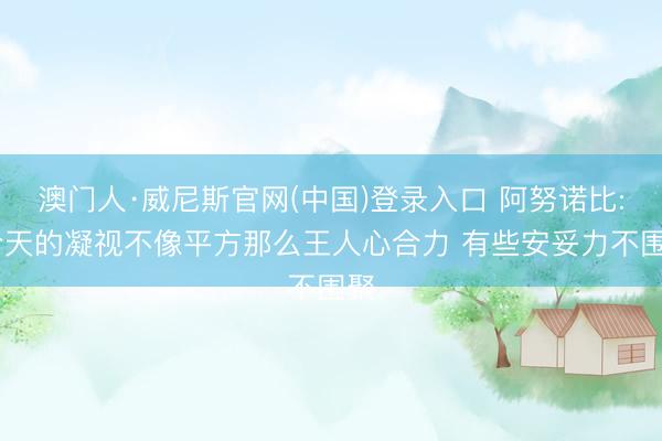 澳门人·威尼斯官网(中国)登录入口 阿努诺比: 今天的凝视不像平方那么王人心合力 有些安妥力不围聚