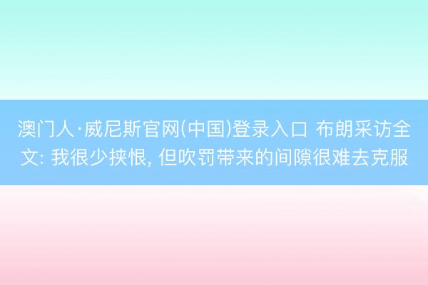 澳门人·威尼斯官网(中国)登录入口 布朗采访全文: 我很少挟恨， 但吹罚带来的间隙很难去克服