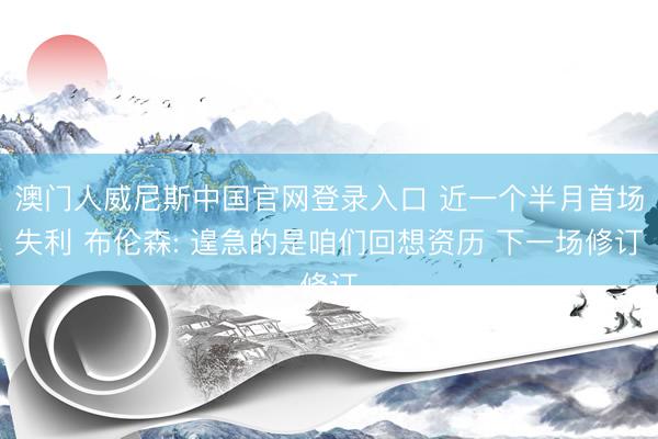 澳门人威尼斯中国官网登录入口 近一个半月首场失利 布伦森: 遑急的是咱们回想资历 下一场修订