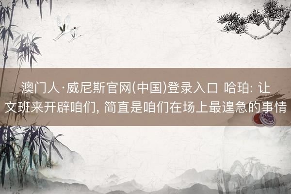 澳门人·威尼斯官网(中国)登录入口 哈珀: 让文班来开辟咱们， 简直是咱们在场上最遑急的事情