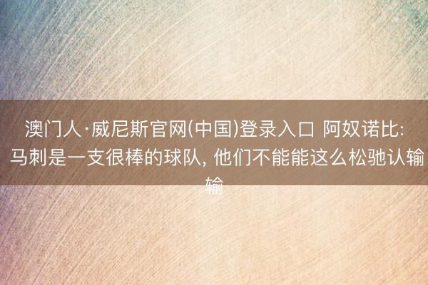 澳门人·威尼斯官网(中国)登录入口 阿奴诺比: 马刺是一支很棒的球队， 他们不能能这么松驰认输