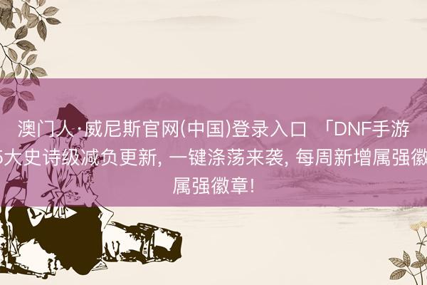 澳门人·威尼斯官网(中国)登录入口 「DNF手游」5大史诗级减负更新， 一键涤荡来袭， 每周新增属强徽章!