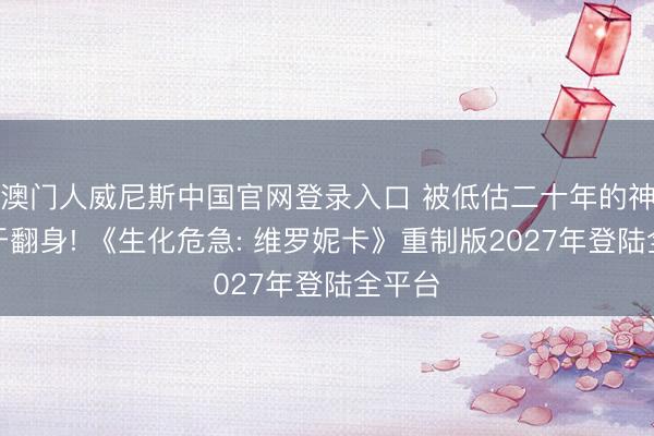 澳门人威尼斯中国官网登录入口 被低估二十年的神作终于翻身! 《生化危急: 维罗妮卡》重制版2027年登陆全平台